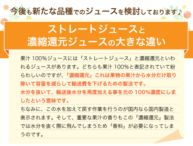 果汁100％ジュースには「ストレートジュース」と濃縮還元といわれるジュースがあります。どちらも果汁100％と表記されていて紛らわしいのですが、「濃縮還元」これは果物の果汁から水分だけ取り除いて容量を減らして輸送費を下げるための製法です。水分を抜いて、輸送後水分を再度加える事を元の100％濃度にしましたという意味です。ちなみに、この水を加えて戻す作業を行うのが国内なら国内製造と表示されます。そして、重要な果汁の香りもこの「濃縮還元」製法では水分を抜く際に飛んでしまうため「香料」が必要になってしまうのです。